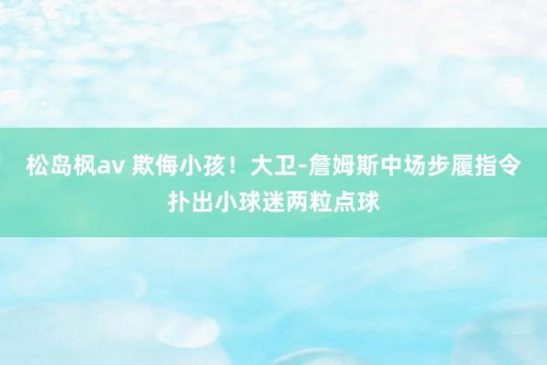 松岛枫av 欺侮小孩！大卫-詹姆斯中场步履指令扑出小球迷两粒点球