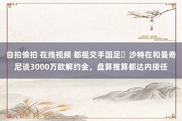 自拍偷拍 在线视频 都祖交手国足❓沙特在和曼奇尼谈3000万欧解约金，盘算推算都达内接任