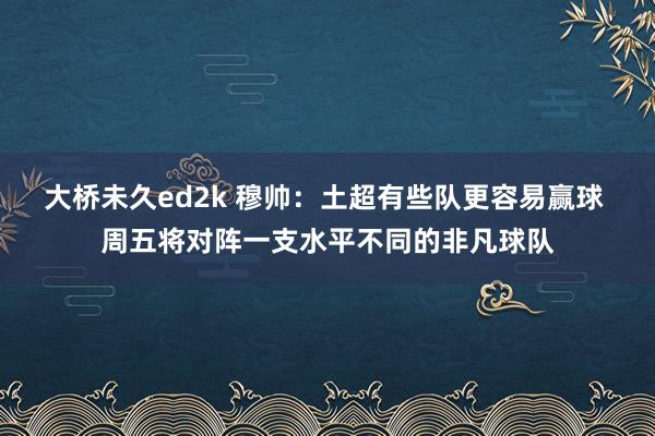 大桥未久ed2k 穆帅：土超有些队更容易赢球 周五将对阵一支水平不同的非凡球队