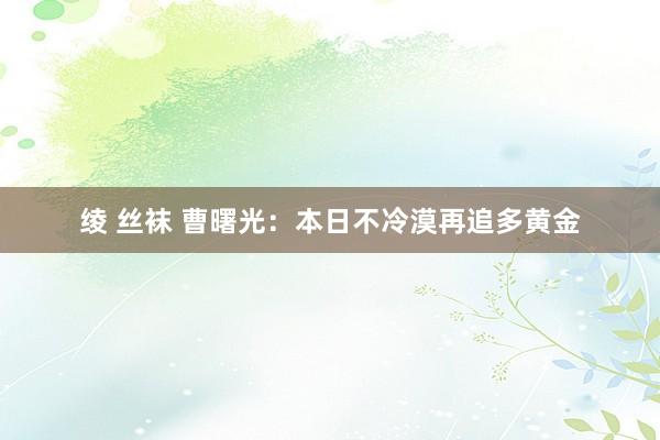 绫 丝袜 曹曙光：本日不冷漠再追多黄金