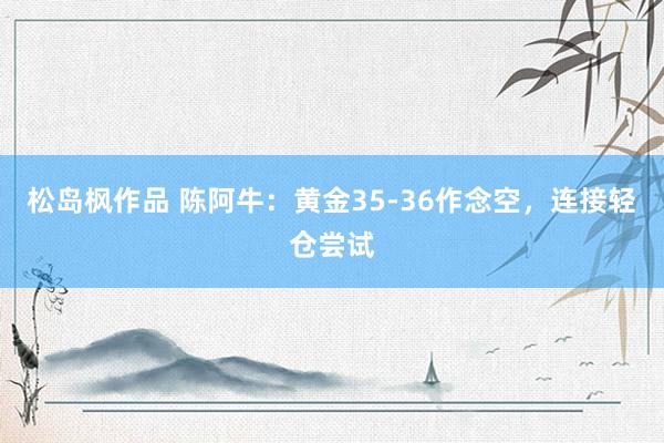 松岛枫作品 陈阿牛：黄金35-36作念空，连接轻仓尝试