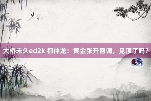 大桥未久ed2k 都仲龙：黄金张开回调，见顶了吗？