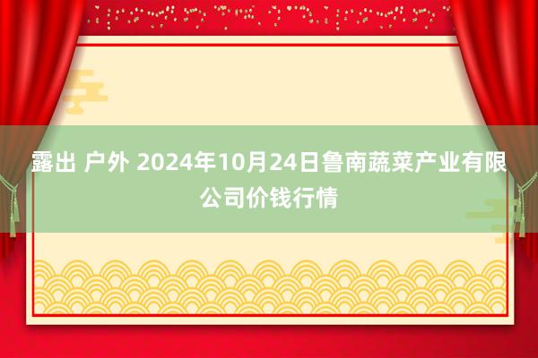 露出 户外 2024年10月24日鲁南蔬菜产业有限公司价钱行情