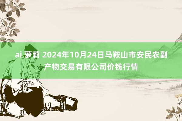 ai 萝莉 2024年10月24日马鞍山市安民农副产物交易有限公司价钱行情