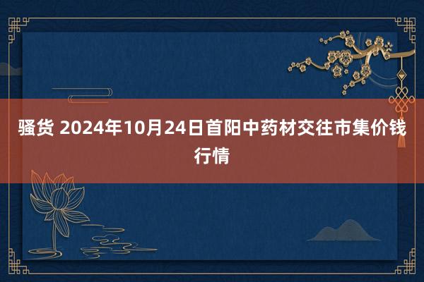 骚货 2024年10月24日首阳中药材交往市集价钱行情