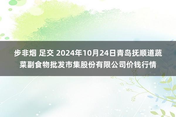 步非烟 足交 2024年10月24日青岛抚顺道蔬菜副食物批发市集股份有限公司价钱行情