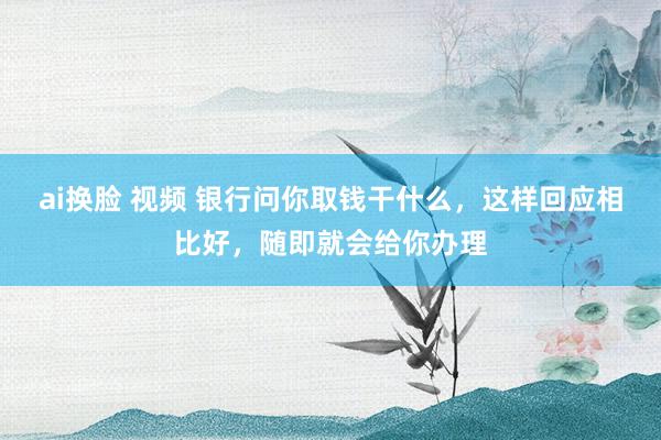 ai换脸 视频 银行问你取钱干什么，这样回应相比好，随即就会给你办理