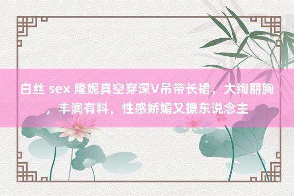 白丝 sex 隆妮真空穿深V吊带长裙，大绚丽胸，丰润有料，性感娇媚又撩东说念主