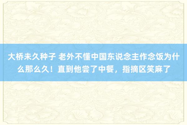 大桥未久种子 老外不懂中国东说念主作念饭为什么那么久！直到他尝了中餐，指摘区笑麻了