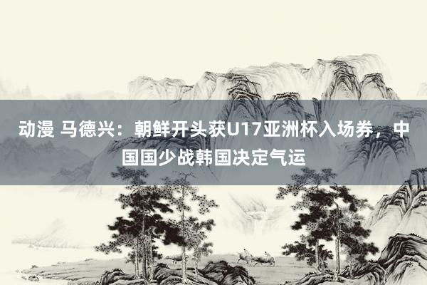 动漫 马德兴：朝鲜开头获U17亚洲杯入场券，中国国少战韩国决定气运