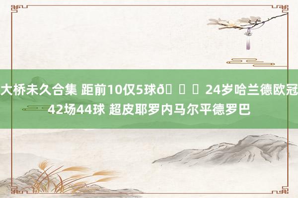 大桥未久合集 距前10仅5球😎24岁哈兰德欧冠42场44球 超皮耶罗内马尔平德罗巴