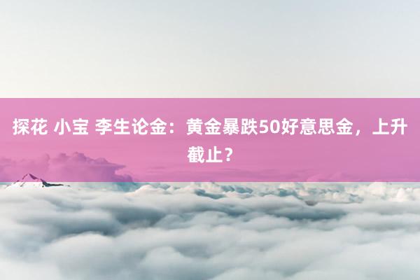 探花 小宝 李生论金：黄金暴跌50好意思金，上升截止？