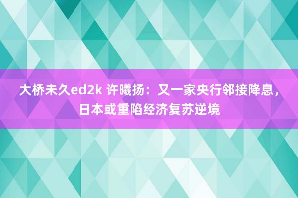 大桥未久ed2k 许曦扬：又一家央行邻接降息，日本或重陷经济复苏逆境