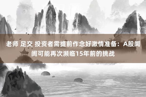 老师 足交 投资者需提前作念好激情准备：A股阛阓可能再次濒临15年前的挑战