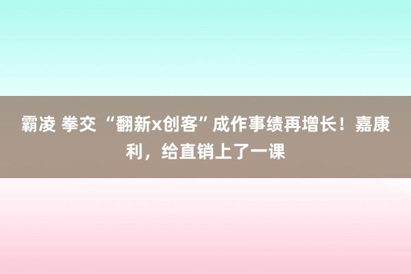 霸凌 拳交 “翻新x创客”成作事绩再增长！嘉康利，给直销上了一课