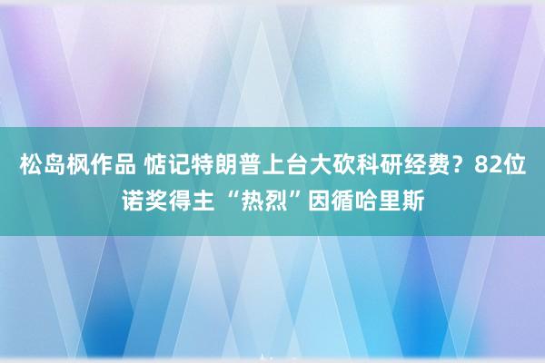 松岛枫作品 惦记特朗普上台大砍科研经费？82位诺奖得主 “热烈”因循哈里斯