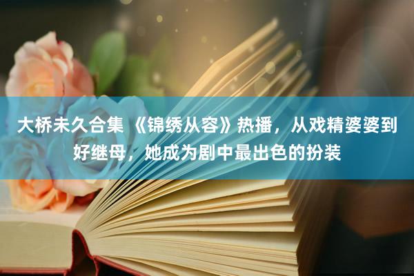 大桥未久合集 《锦绣从容》热播，从戏精婆婆到好继母，她成为剧中最出色的扮装