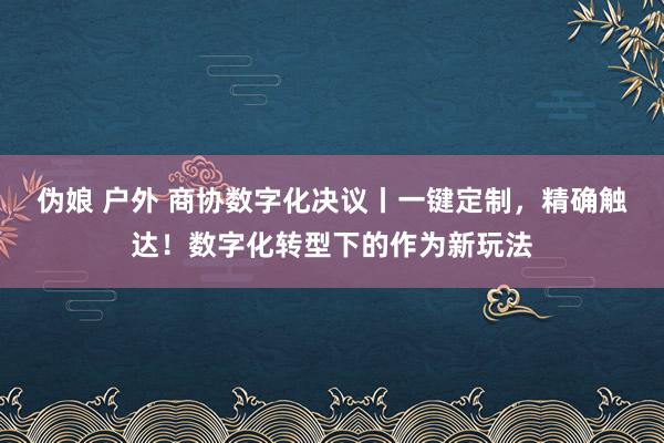 伪娘 户外 商协数字化决议丨一键定制，精确触达！数字化转型下的作为新玩法