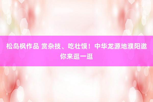 松岛枫作品 赏杂技、吃壮馍！中华龙源地濮阳邀你来逛一逛