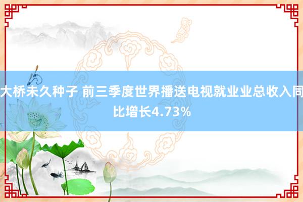 大桥未久种子 前三季度世界播送电视就业业总收入同比增长4.73%