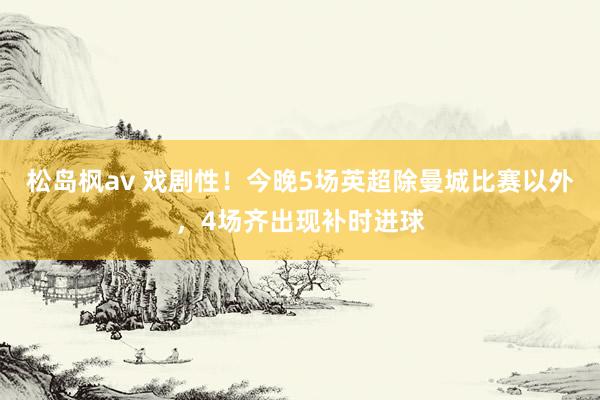 松岛枫av 戏剧性！今晚5场英超除曼城比赛以外，4场齐出现补时进球