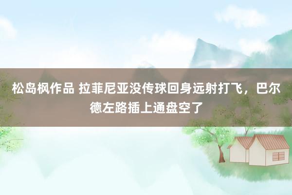 松岛枫作品 拉菲尼亚没传球回身远射打飞，巴尔德左路插上通盘空了