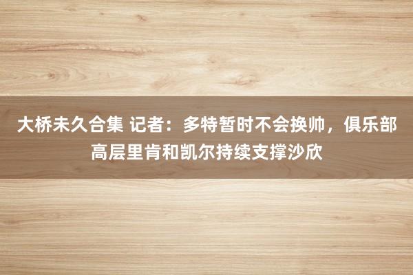 大桥未久合集 记者：多特暂时不会换帅，俱乐部高层里肯和凯尔持续支撑沙欣