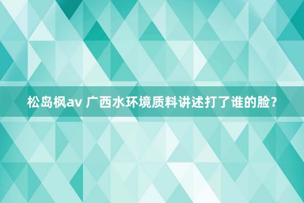 松岛枫av 广西水环境质料讲述打了谁的脸？