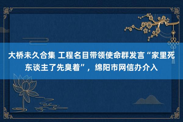 大桥未久合集 工程名目带领使命群发言“家里死东谈主了先臭着”，绵阳市网信办介入