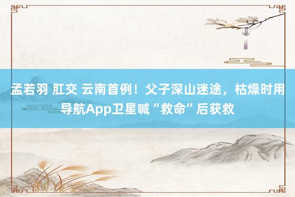 孟若羽 肛交 云南首例！父子深山迷途，枯燥时用导航App卫星喊“救命”后获救