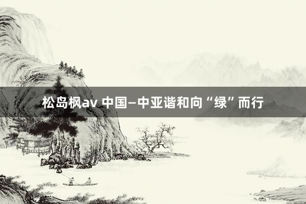 松岛枫av 中国—中亚谐和向“绿”而行