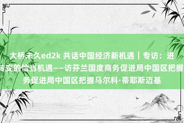 大桥未久ed2k 共话中国经济新机遇｜专访：进博会是展示技艺与转变的恰当机遇——访芬兰国度商务促进局中国区把握马尔科·蒂耶斯迈基