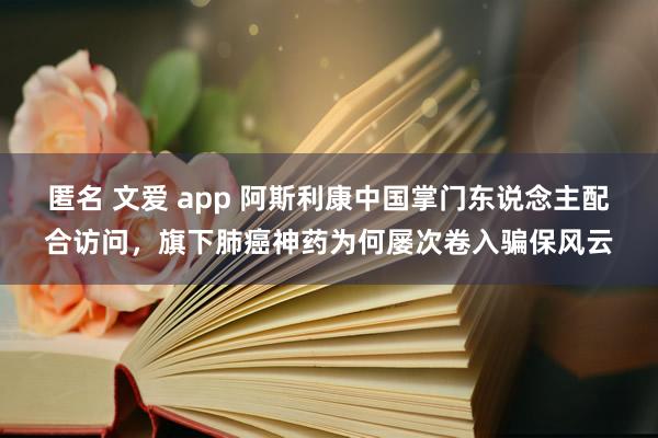 匿名 文爱 app 阿斯利康中国掌门东说念主配合访问，旗下肺癌神药为何屡次卷入骗保风云