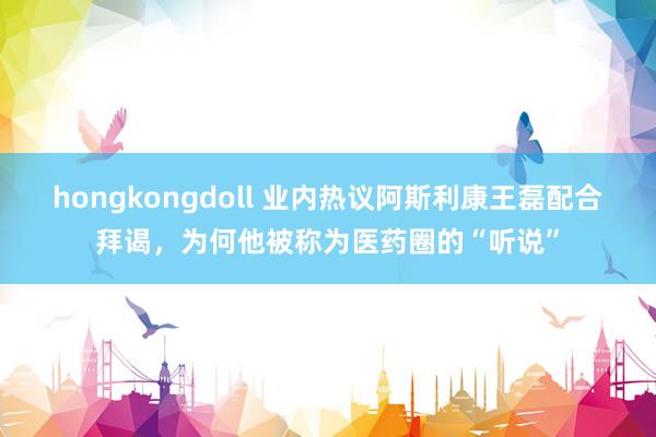 hongkongdoll 业内热议阿斯利康王磊配合拜谒，为何他被称为医药圈的“听说”