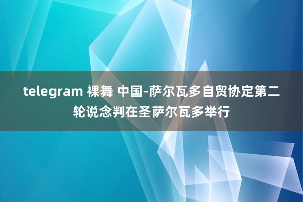 telegram 裸舞 中国-萨尔瓦多自贸协定第二轮说念判在圣萨尔瓦多举行