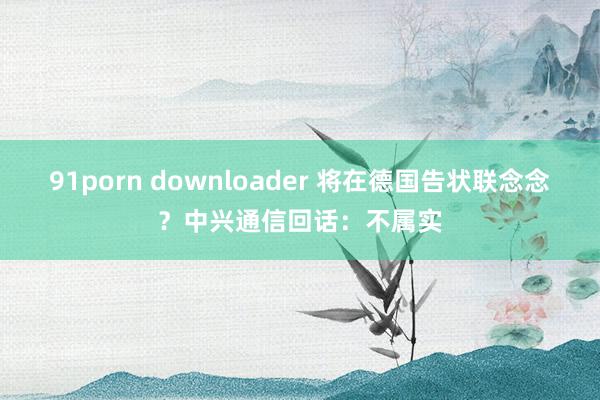 91porn downloader 将在德国告状联念念？中兴通信回话：不属实