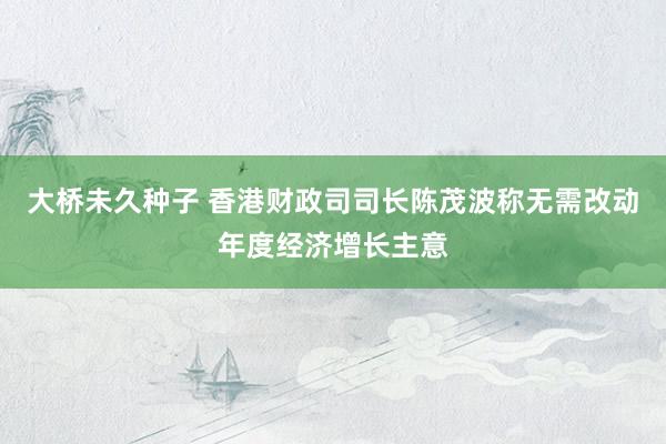 大桥未久种子 香港财政司司长陈茂波称无需改动年度经济增长主意