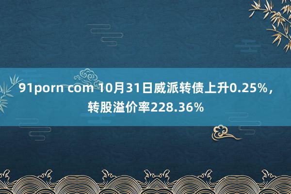 91porn com 10月31日威派转债上升0.25%，转股溢价率228.36%