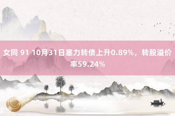 女同 91 10月31日塞力转债上升0.89%，转股溢价率59.24%