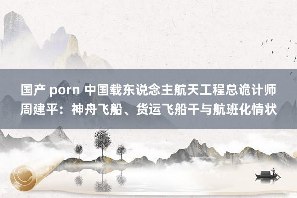 国产 porn 中国载东说念主航天工程总诡计师周建平：神舟飞船、货运飞船干与航班化情状