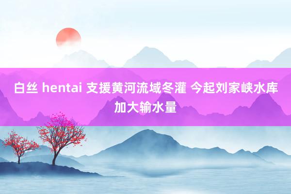 白丝 hentai 支援黄河流域冬灌 今起刘家峡水库加大输水量