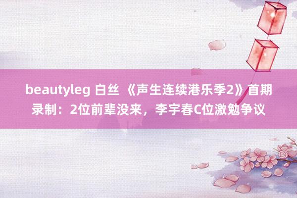 beautyleg 白丝 《声生连续港乐季2》首期录制：2位前辈没来，李宇春C位激勉争议