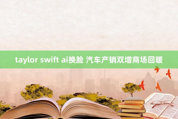 taylor swift ai换脸 汽车产销双增商场回暖