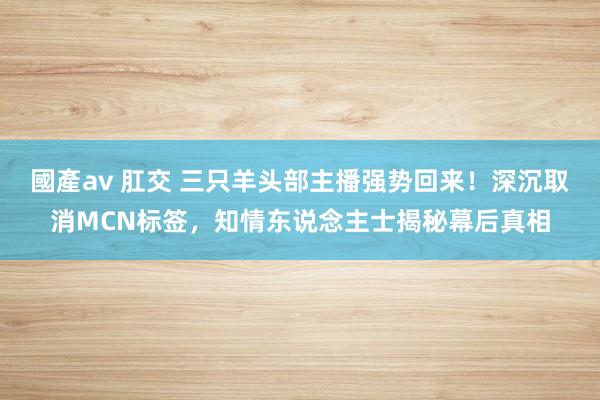 國產av 肛交 三只羊头部主播强势回来！深沉取消MCN标签，知情东说念主士揭秘幕后真相