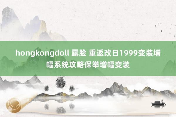 hongkongdoll 露脸 重返改日1999变装增幅系统攻略保举增幅变装