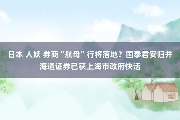 日本 人妖 券商“航母”行将落地？国泰君安归并海通证券已获上海市政府快活