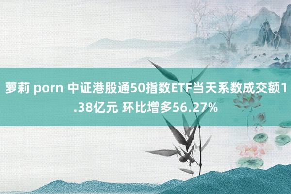 萝莉 porn 中证港股通50指数ETF当天系数成交额1.38亿元 环比增多56.27%