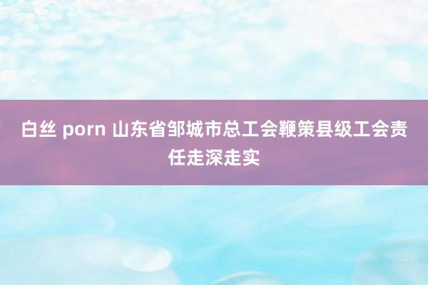 白丝 porn 山东省邹城市总工会鞭策县级工会责任走深走实