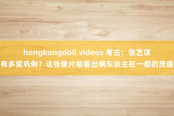 hongkongdoll videos 考古：张艺谋有多爱巩俐？这张像片能看出俩东谈主在一都的茂盛