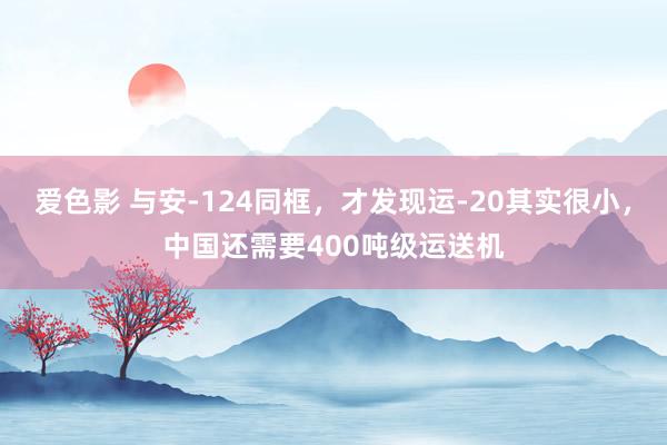 爱色影 与安-124同框，才发现运-20其实很小，中国还需要400吨级运送机